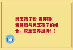灵芝孢子粉 麦芽硒(麦芽硒与灵芝孢子的组合，双重营养加持！)