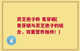 灵芝孢子粉 麦芽硒(麦芽硒与灵芝孢子的组合，双重营养加持！)