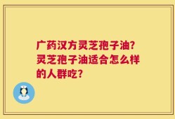 广药汉方灵芝孢子油？灵芝孢子油适合怎么样的人群吃？