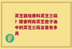 灵芝栽培原料灵芝三萜？德睿柯森灵芝孢子油中的灵芝三萜含量有多高