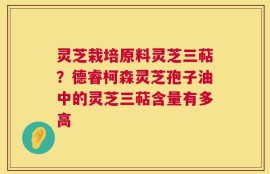 灵芝栽培原料灵芝三萜？德睿柯森灵芝孢子油中的灵芝三萜含量有多高