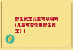 野生灵芝儿童可以喝吗(儿童可否饮用野生灵芝？)