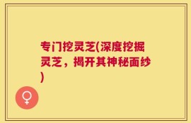 专门挖灵芝(深度挖掘灵芝，揭开其神秘面纱)