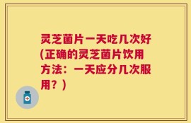 灵芝菌片一天吃几次好(正确的灵芝菌片饮用方法：一天应分几次服用？)