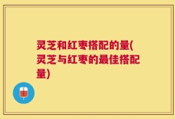 灵芝和红枣搭配的量(灵芝与红枣的最佳搭配量)