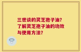 三世谈的灵芝孢子油？了解灵芝孢子油的功效与使用方法？