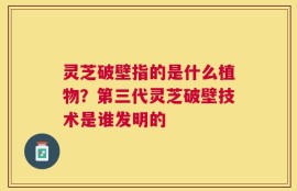 灵芝破壁指的是什么植物？第三代灵芝破壁技术是谁发明的