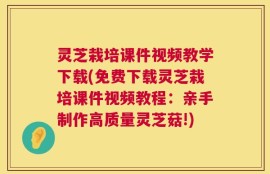 灵芝栽培课件视频教学下载(免费下载灵芝栽培课件视频教程：亲手制作高质量灵芝菇!)