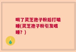 喝了灵芝孢子粉后打瞌睡(灵芝孢子粉引发嗜睡？)