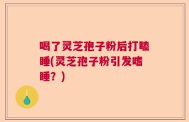 喝了灵芝孢子粉后打瞌睡(灵芝孢子粉引发嗜睡？)