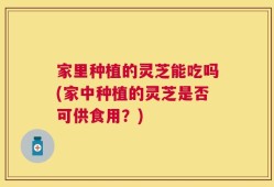 家里种植的灵芝能吃吗(家中种植的灵芝是否可供食用？)