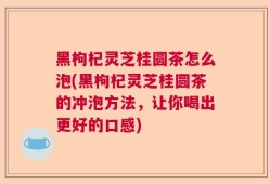 黑枸杞灵芝桂圆茶怎么泡(黑枸杞灵芝桂圆茶的冲泡方法，让你喝出更好的口感)