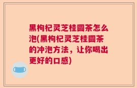 黑枸杞灵芝桂圆茶怎么泡(黑枸杞灵芝桂圆茶的冲泡方法，让你喝出更好的口感)
