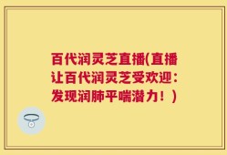 百代润灵芝直播(直播让百代润灵芝受欢迎：发现润肺平喘潜力！)