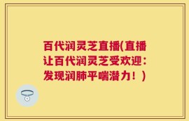 百代润灵芝直播(直播让百代润灵芝受欢迎：发现润肺平喘潜力！)