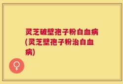 灵芝破壁孢子粉白血病(灵芝壁孢子粉治白血病)
