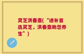 灵芝洪春壶(“进补首选灵芝，洪春壶助您养生”)