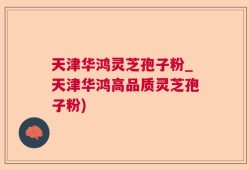 天津华鸿灵芝孢子粉_天津华鸿高品质灵芝孢子粉)