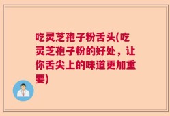 吃灵芝孢子粉舌头(吃灵芝孢子粉的好处，让你舌尖上的味道更加重要)
