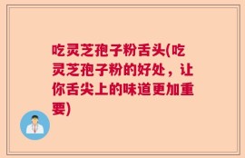 吃灵芝孢子粉舌头(吃灵芝孢子粉的好处，让你舌尖上的味道更加重要)