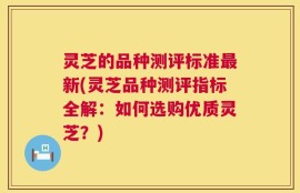 灵芝的品种测评标准最新(灵芝品种测评指标全解：如何选购优质灵芝？)