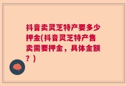 抖音卖灵芝特产要多少押金(抖音灵芝特产售卖需要押金，具体金额？)