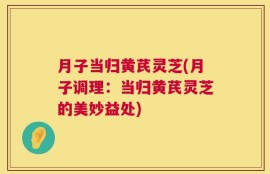 月子当归黄芪灵芝(月子调理：当归黄芪灵芝的美妙益处)