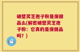 破壁灵芝孢子粉是保健品么(解密破壁灵芝孢子粉：它真的是保健品吗？)