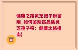 健康之路灵芝孢子粉鉴别_如何鉴别高品质灵芝孢子粉：健康之路指南)