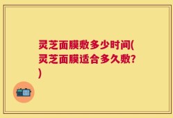 灵芝面膜敷多少时间(灵芝面膜适合多久敷？)
