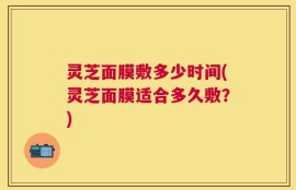 灵芝面膜敷多少时间(灵芝面膜适合多久敷？)