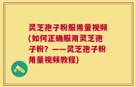 灵芝孢子粉服用量视频(如何正确服用灵芝孢子粉？——灵芝孢子粉用量视频教程)