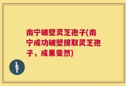 南宁破壁灵芝孢子(南宁成功破壁提取灵芝孢子，成果斐然)