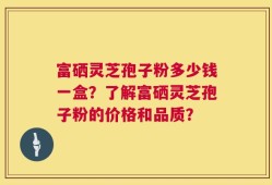 富硒灵芝孢子粉多少钱一盒？了解富硒灵芝孢子粉的价格和品质？
