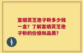 富硒灵芝孢子粉多少钱一盒？了解富硒灵芝孢子粉的价格和品质？