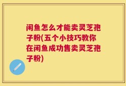 闲鱼怎么才能卖灵芝孢子粉(五个小技巧教你在闲鱼成功售卖灵芝孢子粉)