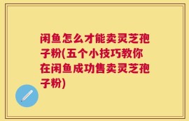 闲鱼怎么才能卖灵芝孢子粉(五个小技巧教你在闲鱼成功售卖灵芝孢子粉)