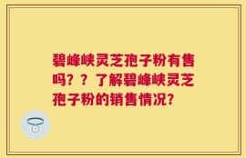 碧峰峡灵芝孢子粉有售吗？？了解碧峰峡灵芝孢子粉的销售情况？
