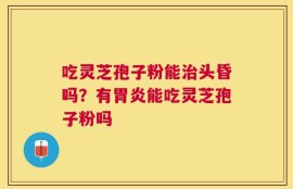 吃灵芝孢子粉能治头昏吗？有胃炎能吃灵芝孢子粉吗