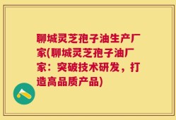 聊城灵芝孢子油生产厂家(聊城灵芝孢子油厂家：突破技术研发，打造高品质产品)