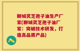 聊城灵芝孢子油生产厂家(聊城灵芝孢子油厂家：突破技术研发，打造高品质产品)