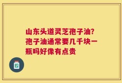 山东头道灵芝孢子油？孢子油通常要几千块一瓶吗好像有点贵