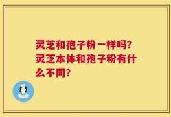 灵芝和孢子粉一样吗？灵芝本体和孢子粉有什么不同？
