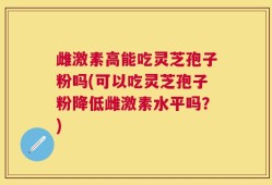 雌激素高能吃灵芝孢子粉吗(可以吃灵芝孢子粉降低雌激素水平吗？)