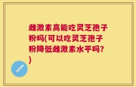 雌激素高能吃灵芝孢子粉吗(可以吃灵芝孢子粉降低雌激素水平吗？)