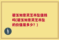 碧玉如意灵芝吊坠值钱吗(碧玉如意灵芝吊坠的价值是多少？)