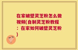 在家破壁灵芝粉怎么做视频(自制灵芝粉教程：在家如何破壁灵芝粉)