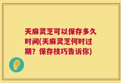 天麻灵芝可以保存多久时间(天麻灵芝何时过期？保存技巧告诉你)