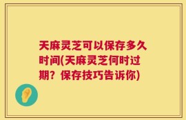 天麻灵芝可以保存多久时间(天麻灵芝何时过期？保存技巧告诉你)