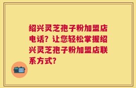 绍兴灵芝孢子粉加盟店电话？让您轻松掌握绍兴灵芝孢子粉加盟店联系方式？